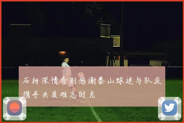 石柯深情告别感谢泰山球迷与队友携手共度难忘时光