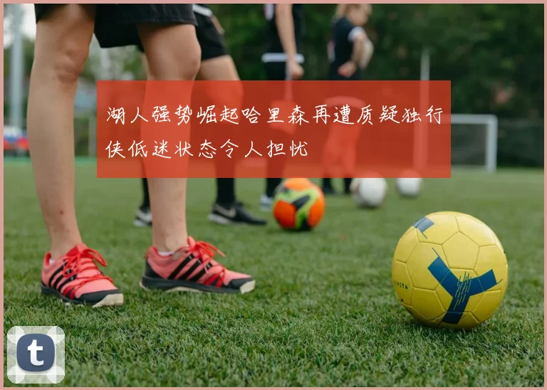 湖人强势崛起哈里森再遭质疑独行侠低迷状态令人担忧