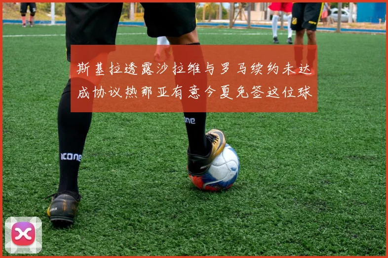 斯基拉透露沙拉维与罗马续约未达成协议热那亚有意今夏免签这位球员