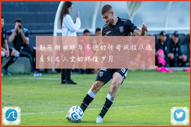 勒布朗回顾与韦德的传奇旅程从选秀到名人堂的辉煌岁月