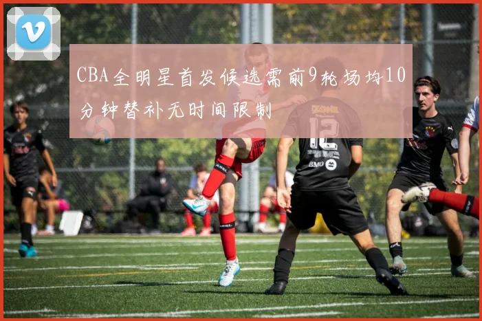 CBA全明星首发候选需前9轮场均10分钟替补无时间限制