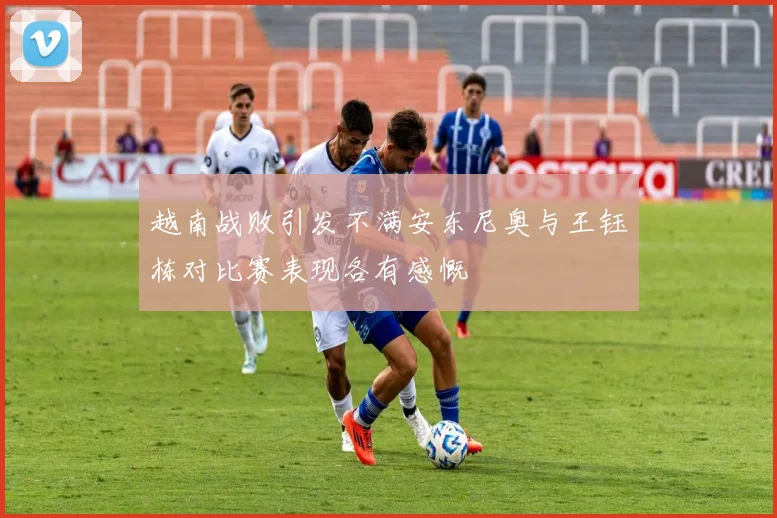 越南战败引发不满安东尼奥与王钰栋对比赛表现各有感慨