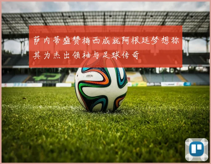 萨内蒂盛赞梅西成就阿根廷梦想称其为杰出领袖与足球传奇