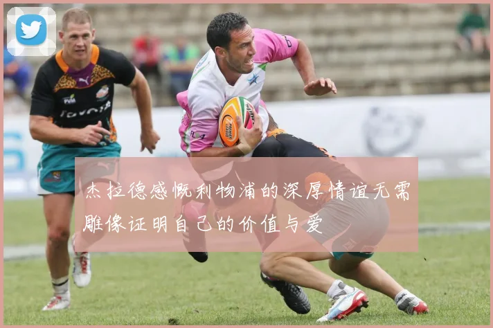 杰拉德感慨利物浦的深厚情谊无需雕像证明自己的价值与爱