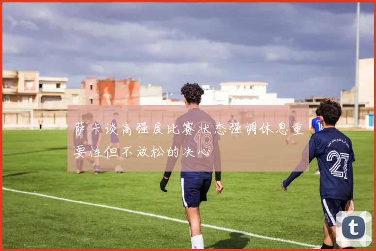 萨卡谈高强度比赛状态强调休息重要性但不放松的决心