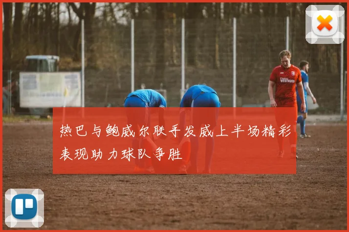 热巴与鲍威尔联手发威上半场精彩表现助力球队争胜