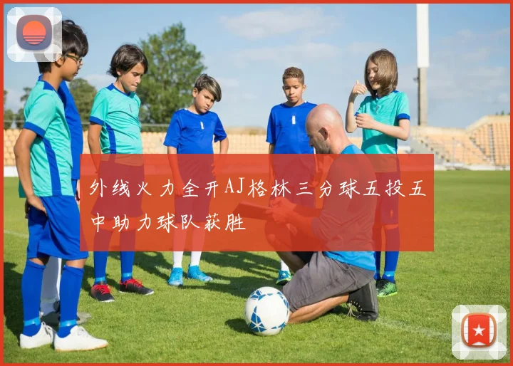 外线火力全开AJ格林三分球五投五中助力球队获胜